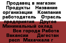 Продавец в магазин "Продукты › Название организации ­ Компания-работодатель › Отрасль предприятия ­ Другое › Минимальный оклад ­ 18 000 - Все города Работа » Вакансии   . Дагестан респ.,Махачкала г.